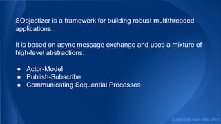 SObjectizer is a framework for building robust multithreaded
applications.
It is based on async message exchange and uses a mixture of
high-level abstractions:
● Actor-Model
● Publish-Subscribe
● Communicating Sequential Processes
SObjectizer Team, May 2019
 