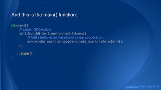 And this is the main() function:
int main() {
// Launch SObjectizer.
so_5::launch([](so_5::environment_t & env) {
// Add a hello_actor instance in a new cooperation.
env.register_agent_as_coop( env.make_agent<hello_actor>() );
});
return 0;
}
SObjectizer Team, May 2019
 
