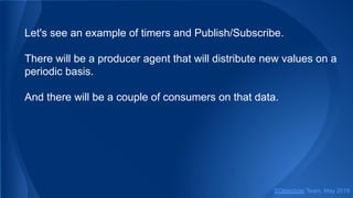 Let's see an example of timers and Publish/Subscribe.
There will be a producer agent that will distribute new values on a
periodic basis.
And there will be a couple of consumers on that data.
SObjectizer Team, May 2019
 