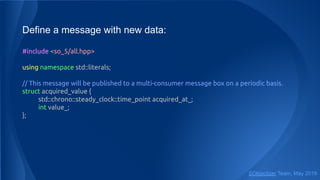Define a message with new data:
#include <so_5/all.hpp>
using namespace std::literals;
// This message will be published to a multi-consumer message box on a periodic basis.
struct acquired_value {
std::chrono::steady_clock::time_point acquired_at_;
int value_;
};
SObjectizer Team, May 2019
 