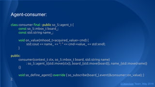 Agent-consumer:
class consumer ﬁnal : public so_5::agent_t {
const so_5::mbox_t board_;
const std::string name_;
void on_value(mhood_t<acquired_value> cmd) {
std::cout << name_ << ": " << cmd->value_ << std::endl;
}
public:
consumer(context_t ctx, so_5::mbox_t board, std::string name)
: so_5::agent_t{std::move(ctx)}, board_{std::move(board)}, name_{std::move(name)}
{}
void so_deﬁne_agent() override { so_subscribe(board_).event(&consumer::on_value); }
};
SObjectizer Team, May 2019
 
