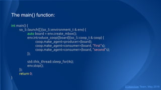 The main() function:
int main() {
so_5::launch([](so_5::environment_t & env) {
auto board = env.create_mbox();
env.introduce_coop([board](so_5::coop_t & coop) {
coop.make_agent<producer>(board);
coop.make_agent<consumer>(board, "ﬁrst"s);
coop.make_agent<consumer>(board, "second"s);
});
std::this_thread::sleep_for(4s);
env.stop();
});
return 0;
}
SObjectizer Team, May 2019
 