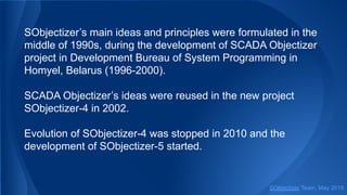 SObjectizer’s main ideas and principles were formulated in the
middle of 1990s, during the development of SCADA Objectizer
project in Development Bureau of System Programming in
Homyel, Belarus (1996-2000).
SCADA Objectizer’s ideas were reused in the new project
SObjectizer-4 in 2002.
Evolution of SObjectizer-4 was stopped in 2010 and the
development of SObjectizer-5 started.
SObjectizer Team, May 2019
 