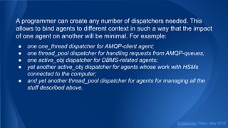 A programmer can create any number of dispatchers needed. This
allows to bind agents to different context in such a way that the impact
of one agent on another will be minimal. For example:
● one one_thread dispatcher for AMQP-client agent;
● one thread_pool dispatcher for handling requests from AMQP-queues;
● one active_obj dispatcher for DBMS-related agents;
● yet another active_obj dispatcher for agents whose work with HSMs
connected to the computer;
● and yet another thread_pool dispatcher for agents for managing all the
stuff described above.
SObjectizer Team, May 2019
 