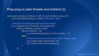 Ping-pong on plain threads and mchains (2)
void pinger_proc(so_5::mchain_t self_ch, so_5::mchain_t ping_ch) {
so_5::send<ping>(ping_ch, 1000); // The initial "ping".
// Read all message until channel will be closed.
so_5::receive( so_5::from(self_ch).handle_all(),
[&](so_5::mhood_t<pong> cmd) {
if(cmd->counter_ > 0)
so_5::send<ping>(ping_ch, cmd->counter_ - 1);
else {
// Channels have to be closed to break `receive` calls.
so_5::close_drop_content(self_ch);
so_5::close_drop_content(ping_ch);
}
});
}
SObjectizer Team, May 2019
 