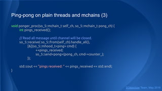 Ping-pong on plain threads and mchains (3)
void ponger_proc(so_5::mchain_t self_ch, so_5::mchain_t pong_ch) {
int pings_received{};
// Read all message until channel will be closed.
so_5::receive( so_5::from(self_ch).handle_all(),
[&](so_5::mhood_t<ping> cmd) {
++pings_received;
so_5::send<pong>(pong_ch, cmd->counter_);
});
std::cout << "pings received: " << pings_received << std::endl;
}
SObjectizer Team, May 2019
 
