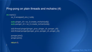 Ping-pong on plain threads and mchains (4)
int main() {
so_5::wrapped_env_t sobj;
auto pinger_ch = so_5::create_mchain(sobj);
auto ponger_ch = so_5::create_mchain(sobj);
std::thread pinger{pinger_proc, pinger_ch, ponger_ch};
std::thread ponger{ponger_proc, ponger_ch, pinger_ch};
ponger.join();
pinger.join();
return 0;
}
SObjectizer Team, May 2019
 