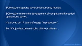 SObjectizer supports several concurrency models.
SObjectizer makes the development of complex multithreaded
applications easier.
It's proved by 17 years of usage "in production".
But SObjectizer doesn't solve all the problems...
SObjectizer Team, May 2019
 