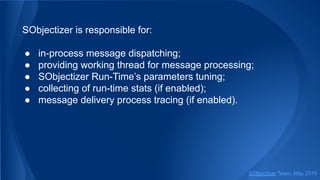 SObjectizer is responsible for:
● in-process message dispatching;
● providing working thread for message processing;
● SObjectizer Run-Time’s parameters tuning;
● collecting of run-time stats (if enabled);
● message delivery process tracing (if enabled).
SObjectizer Team, May 2019
 