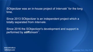 SObjectizer was an in-house project of Intervale*
for the long
time.
Since 2013 SObjectizer is an independent project which a
totally separated from Intervale.
Since 2016 the SObjectizer's development and support is
performed by stiffstream**
.
*
www.intervale.ru
**
stiffstream.com SObjectizer Team, May 2019
 