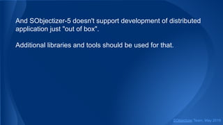 And SObjectizer-5 doesn't support development of distributed
application just "out of box".
Additional libraries and tools should be used for that.
SObjectizer Team, May 2019
 