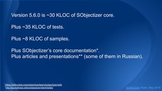 Version 5.6.0 is ~30 KLOC of SObjectizer core.
Plus ~35 KLOC of tests.
Plus ~8 KLOC of samples.
Plus SObjectizer’s core documentation*.
Plus articles and presentations** (some of them in Russian).
*
https://bitbucket.org/sobjectizerteam/sobjectizer/wiki
**
http://sourceforge.net/p/sobjectizer/wiki/Articles/ SObjectizer Team, May 2019
 