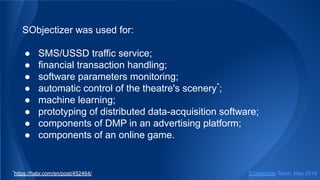 SObjectizer was used for:
● SMS/USSD traffic service;
● financial transaction handling;
● software parameters monitoring;
● automatic control of the theatre's scenery*
;
● machine learning;
● prototyping of distributed data-acquisition software;
● components of DMP in an advertising platform;
● components of an online game.
SObjectizer Team, May 2019*
https://habr.com/en/post/452464/
 