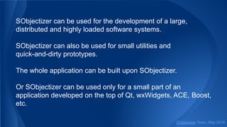 SObjectizer can be used for the development of a large,
distributed and highly loaded software systems.
SObjectizer can also be used for small utilities and
quick-and-dirty prototypes.
The whole application can be built upon SObjectizer.
Or SObjectizer can be used only for a small part of an
application developed on the top of Qt, wxWidgets, ACE, Boost,
etc.
SObjectizer Team, May 2019
 