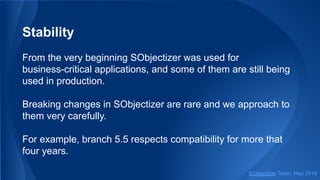 Stability
From the very beginning SObjectizer was used for
business-critical applications, and some of them are still being
used in production.
Breaking changes in SObjectizer are rare and we approach to
them very carefully.
For example, branch 5.5 respects compatibility for more that
four years.
SObjectizer Team, May 2019
 