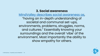 3. Social awareness
MindValley describes social awareness as,
“having an in-depth understanding of
societal and communal set-ups,
environments, problems, struggles, norms,
and cultures.” Essentially knowing your
surroundings and the overall ‘vibe’ of the
environment. Most importantly the ability to
show empathy for others.
© 2020 Dyknow – Proprietary and Confidential | 16
 