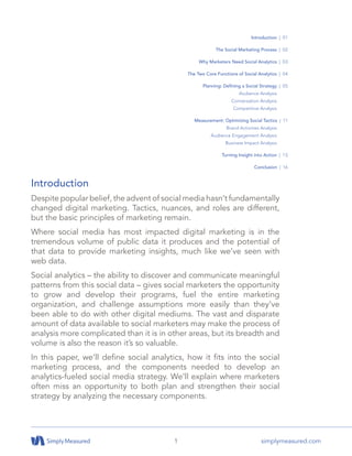 1 simplymeasured.com
Introduction
Despite popular belief, the advent of social media hasn’t fundamentally
changed digital marketing. Tactics, nuances, and roles are different,
but the basic principles of marketing remain.
Where social media has most impacted digital marketing is in the
tremendous volume of public data it produces and the potential of
that data to provide marketing insights, much like we’ve seen with
web data.
Social analytics – the ability to discover and communicate meaningful
patterns from this social data – gives social marketers the opportunity
to grow and develop their programs, fuel the entire marketing
organization, and challenge assumptions more easily than they’ve
been able to do with other digital mediums. The vast and disparate
amount of data available to social marketers may make the process of
analysis more complicated than it is in other areas, but its breadth and
volume is also the reason it’s so valuable.
In this paper, we’ll define social analytics, how it fits into the social
marketing process, and the components needed to develop an
analytics-fueled social media strategy. We’ll explain where marketers
often miss an opportunity to both plan and strengthen their social
strategy by analyzing the necessary components.
Introduction | 01
The Social Marketing Process | 02
Why Marketers Need Social Analytics | 03
The Two Core Functions of Social Analytics | 04
Planning: Defining a Social Strategy | 05
Audience Analysis
Conversation Analysis
Competitive Analysis
Measurement: Optimizing Social Tactics | 11
Brand Activities Analysis
Audience Engagement Analysis
Business Impact Analysis
Turning Insight into Action | 15
Conclusion | 16
 