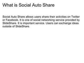 What is Social Auto Share

Social Auto Share allows users share their activities on Twitter
or Facebook. It is one of social networking service provided by
SlideShare. It is important service. Users can exchange ideas
outside of SlideShare.
 