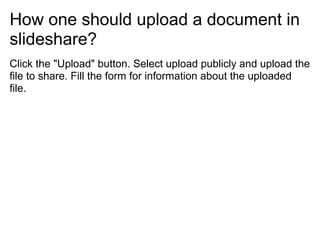 How one should upload a document in
slideshare?
Click the "Upload" button. Select upload publicly and upload the
file to share. Fill the form for information about the uploaded
file.
 