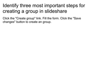 Identify three most important steps for
creating a group in slideshare
Click the "Create group" link. Fill the form. Click the "Save
changes" button to create an group.
 