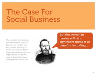 The Case For
Social Business
                                 But the transition
The evolution from business
                                 carries with it a
as we’ve known it to social      significant number of
business is a complex one,       benefits, including...
and includes a number of
facets, from cultural shift to
organizational design, process
improvement and a hefty
dose of thoughtful change
management to guide it all.




                                                          12
 