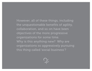 However, all of these things, including
the unquestionable benefits of agility,
collaboration, and so on have been
objectives of the more progressive
organizations for some time.
Why is this anything new? Why are
organizations so aggressively pursuing
this thing called ‘social business’?




                                          14
 