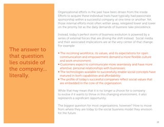 Organizational efforts in the past have been driven from the inside.
                  Efforts to acquire these individual traits have typically had passionate
                  sponsorship within a successful company at one time or another. Yet,
                  those internal efforts most often wither away, relegated lower and lower
                  on the priority list as the daily demands of business take precedence.

                  Instead, today’s perfect storm of business evolution is powered by a
                  series of external forces that are driving the shift instead. Social media
                  and their associated implications are at the very center of that change.
                  For example:
The answer to
                  • The incoming workforce, its values, and its expectations for open 		
that question     	 communication and empowerment demand a more flexible culture 		
                  	 and work environment;
lies outside of   • Customers expect to communicate more seamlessly and have more 		
the company...    	 attentive, personal relationships with businesses;
                  • The technologies available to successfully enable social concepts have 	
literally.        	 matured in both capabilities and affordability;
                  • The profile of today’s successful companies reflect social values that 		
                  	 are embedded in the core of the organization.

                  While that may mean that it is no longer a choice for a company
                  to evolve if it wants to thrive in this changing environment, it also
                  represents a significant opportunity.

                  The biggest question for most organizations, however? How to move
                  from where they are today to the social business model they envision
                  for the future.


                                                                                               15
 