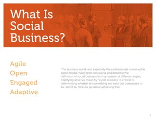 What Is
Social
Business?
Agile
           The business world, and especially the professionals immersed in
Open       social media, have been discussing and debating the
           definition of social business from a number of different angles.
           Clarifying what we mean by “social business” is critical to
Engaged    determining whether it’s something we want our companies to
           be, and if so, how we go about achieving that.

Adaptive


                                                                              2
 