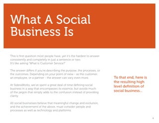 What A Social
Business Is
This is first question most people have, yet it’s the hardest to answer
consistently and completely in just a sentence or two.
It’s like asking “What is Customer Service?”

The answer differs if you’re describing the purpose, the processes, or
the outcomes. Depending on your point of view - as the customer,
an employee, or a partner - the answer can vary even more.                To that end, here is
                                                                          the resulting high
At SideraWorks, we’ve spent a great deal of time defining social
                                                                          level definition of
business in a way that encompasses its essence, but avoids much
of the jargon that simply adds to the confusion instead of providing      social business...
clarity.

All social businesses believe that meaningful change and evolution,
and the achievement of the above, must consider people and
processes as well as technology and platforms.

                                                                                                 4
 