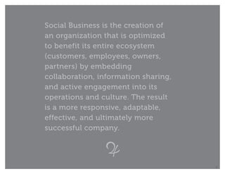 Social Business is the creation of
an organization that is optimized
to benefit its entire ecosystem
(customers, employees, owners,
partners) by embedding
collaboration, information sharing,
and active engagement into its
operations and culture. The result
is a more responsive, adaptable,
effective, and ultimately more
successful company.




                                      5
 