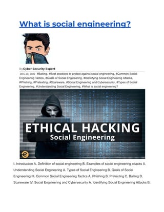 What is social engineering?
ByCyber Security Expert
DEC 20, 2022 #Baiting, #Best practices to protect against social engineering, #Common Social
Engineering Tactics, #Goals of Social Engineering, #Identifying Social Engineering Attacks,
#Phishing, #Pretexting, #Scareware, #Social Engineering and Cybersecurity, #Types of Social
Engineering, #Understanding Social Engineering, #What is social engineering?
I. Introduction A. Definition of social engineering B. Examples of social engineering attacks II.
Understanding Social Engineering A. Types of Social Engineering B. Goals of Social
Engineering III. Common Social Engineering Tactics A. Phishing B. Pretexting C. Baiting D.
Scareware IV. Social Engineering and Cybersecurity A. Identifying Social Engineering Attacks B.
 