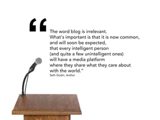 “   The word blog is irrelevant.
    What's important is that it is now common,
    and will soon be expected,
    that every intelligent person
    (and quite a few unintelligent ones)
    will have a media platform
    where they share what they care about
    with the world.”
    Seth Godin, Author
 