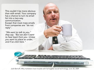 This couldn't be more obvious
than with email. Your company
has a chance to turn its email
list into a two-way
communication.
Except that most mass emails
from companies are "do not
reply".

"We want to talk to you,"
they say. "But we don't want
to hear back from you. Unless
you want to place an order,
and if so click here."




     Josh Bernoff, Why marketers have trouble with full-duplex social technology, June 30, 2009
 