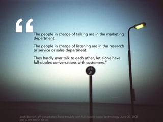 “               The people in charge of talking are in the marketing
                department.

                The people in charge of listening are in the research
                or service or sales department.

                They hardly ever talk to each other, let alone have
                full-duplex conversations with customers.”




Josh Bernoff, Why marketers have trouble with full-duplex social technology, June 30, 2009
photo by Jamie Mellor on flickr.com
 