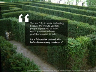 “  This won't fly in social technology
   because the minute you talk,
   people expect you to listen.
   And if you start to listen,
   you'll be tempted to talk.

   It's a full-duplex channel that
   befuddles one-way marketers.”




Josh Bernoff, Why marketers have trouble with full-duplex social technology, June 30, 2009
 