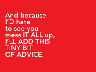 And because
I’D hate
to see you
mess IT ALL up,
I’LL ADD THIS
TINY BIT
OF ADVICE:
 