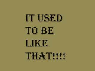 IT USED TO BE LIKE THAT!!!!