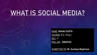 WHAT IS SOCIAL MEDIA?
NAME: BHANU GUPTA
COURSE: B.A. (Prog.)
SEC.: F
ROLL NO.: 22BAF033
SUBMITTED TO: Mr. Sandeep Waghmare
NAME: BHANU GUPTA
COURSE: B.A. (Prog.)
SEC.: F
ROLL NO.: 22BAF033
SUBMITTED TO: Mr. Sandeep Waghmare
 