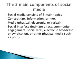 Social media consists of 3 main topicsConcept (art, information, or me). Media (physical, electronic, or verbal). Social interface (intimate direct, community engagement, social viral, electronic broadcast or syndication, or other physical media such as print)The 3 main components of social media