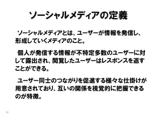 ソーシャルメディアの定義
     ソーシャルメディアとは、ユーザーが情報を発信し、
     形成していくメディアのこと。
     個人が発信する情報が不特定多数のユーザーに対
     して露出され、閲覧したユーザーはレスポンスを返す
     ことができる。
     ユーザー同士のつながりを促進する様々な仕掛けが
     用意されており、互いの関係を視覚的に把握できる
     のが特徴。

10
 
