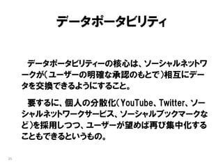 データポータビリティ

      データポータビリティーの核心は、ソーシャルネットワ
     ークが（ユーザーの明確な承認のもとで）相互にデー
     タを交換できるようにすること。
      要するに、個人の分散化（YouTube、Twitter、ソー
     シャルネットワークサービス、ソーシャルブックマークな
     ど）を採用しつつ、ユーザーが望めば再び集中化する
     こともできるというもの。

25
 
