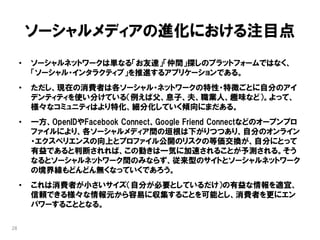 ソーシャルメディアの進化における注目点
     •   ソーシャルネットワークは単なる「お友達」「仲間」探しのプラットフォームではなく、
         「ソーシャル・インタラクティブ」を推進するアプリケーションである。
     •   ただし、現在の消費者は各ソーシャル・ネットワークの特性・特徴ごとに自分のアイ
         デンティティを使い分けている（例えば父、息子、夫、職業人、趣味など）。よって、
         様々なコミュニティはより特化、細分化していく傾向にまだある。
     •   一方、OpenIDやFacebook Connect、Google Friend Connectなどのオープンプロ
         ファイルにより、各ソーシャルメディア間の垣根は下がりつつあり、自分のオンライン
         ・エクスペリエンスの向上とプロファイル公開のリスクの等価交換が、自分にとって
         有益であると判断されれば、この動きは一気に加速されることが予測される。そう
         なるとソーシャルネットワーク間のみならず、従来型のサイトとソーシャルネットワーク
         の境界線もどんどん無くなっていくであろう。
     •   これは消費者が小さいサイズ（自分が必要としているだけ）の有益な情報を適宜、
         信頼できる様々な情報元から容易に収集することを可能とし、消費者を更にエン
         パワーすることとなる。

28
 