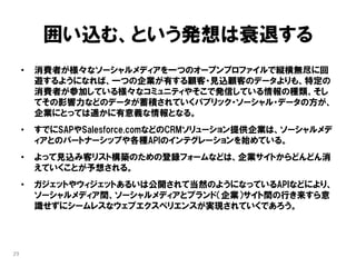 囲い込む、という発想は衰退する
     •   消費者が様々なソーシャルメディアを一つのオープンプロファイルで縦横無尽に回
         遊するようになれば、一つの企業が有する顧客・見込顧客のデータよりも、特定の
         消費者が参加している様々なコミュニティやそこで発信している情報の種類、そし
         てその影響力などのデータが蓄積されていくパブリック・ソーシャル・データの方が、
         企業にとっては遥かに有意義な情報となる。
     •   すでにSAPやSalesforce.comなどのCRMソリューション提供企業は、ソーシャルメデ
         ィアとのパートナーシップや各種APIのインテグレーションを始めている。
     •   よって見込み客リスト構築のための登録フォームなどは、企業サイトからどんどん消
         えていくことが予想される。
     •   ガジェットやウィジェットあるいは公開されて当然のようになっているAPIなどにより、
         ソーシャルメディア間、ソーシャルメディアとブランド（企業）サイト間の行き来すら意
         識せずにシームレスなウェブエクスペリエンスが実現されていくであろう。




29
 