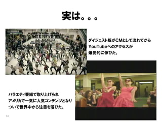 実は。。。

                      ダイジェスト版がＣＭとして流れてから
                      ＹｏｕＴｕｂｅへのアクセスが
                      爆発的に伸びた。




 バラエティ番組で取り上げられ
 アメリカで一気に人気コンテンツとなり
 ついで世界中から注目を浴びた。

53
 