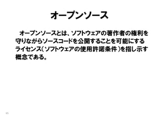 オープンソース
      オープンソースとは、ソフトウェアの著作者の権利を
     守りながらソースコードを公開することを可能にする
     ライセンス（ソフトウェアの使用許諾条件）を指し示す
     概念である。




65
 