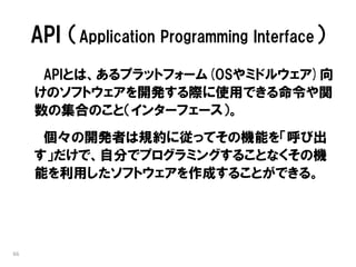API （Application Programming Interface）
      APIとは、あるプラットフォーム(OSやミドルウェア)向
     けのソフトウェアを開発する際に使用できる命令や関
     数の集合のこと（インターフェース）。
      個々の開発者は規約に従ってその機能を「呼び出
     す」だけで、自分でプログラミングすることなくその機
     能を利用したソフトウェアを作成することができる。




66
 