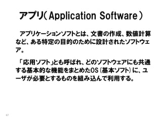 アプリ（Application Software）
      アプリケーションソフトとは、文書の作成、数値計算
     など、ある特定の目的のために設計されたソフトウェ
     ア。
      「応用ソフト」とも呼ばれ、どのソフトウェアにも共通
     する基本的な機能をまとめたOS(基本ソフト)に、ユ
     ーザが必要とするものを組み込んで利用する。




67
 