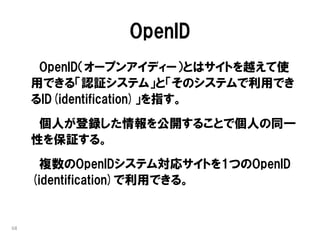 OpenID
      OpenID（オープンアイディー）とはサイトを越えて使
     用できる「認証システム」と「そのシステムで利用でき
     るID(identification)」を指す。
      個人が登録した情報を公開することで個人の同一
     性を保証する。
       複数のOpenIDシステム対応サイトを1つのOpenID
     (identification)で利用できる。


68
 