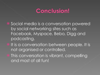 Social media is a conversation powered by social networking sites such as Facebook, Myspace, Bebo, Digg and podcasting. It is a conversation between people. It is not organised or controlled. This conversation is vibrant, compelling and most of all fun! 