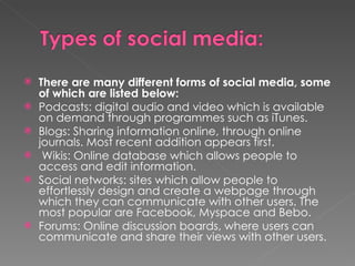 There are many different forms of social media, some of which are listed below:  Podcasts: digital audio and video which is available on demand through programmes such as iTunes. Blogs: Sharing information online, through online journals. Most recent addition appears first.  Wikis: Online database which allows people to access and edit information.  Social networks: sites which allow people to effortlessly design and create a webpage through which they can communicate with other users. The most popular are Facebook, Myspace and Bebo.  Forums: Online discussion boards, where users can communicate and share their views with other users. 